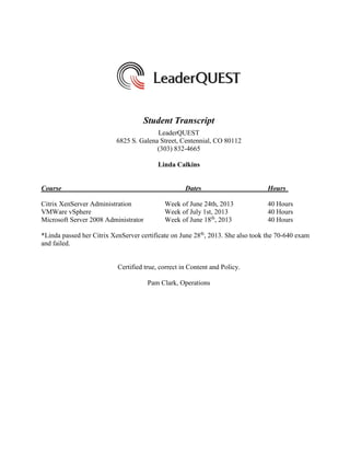 Student Transcript
LeaderQUEST
6825 S. Galena Street, Centennial, CO 80112
(303) 832-4665
Linda Calkins
Course Dates Hours
Citrix XenServer Administration Week of June 24th, 2013 40 Hours
VMWare vSphere Week of July 1st, 2013 40 Hours
Microsoft Server 2008 Administrator Week of June 18th
, 2013 40 Hours
*Linda passed her Citrix XenServer certificate on June 28th
, 2013. She also took the 70-640 exam
and failed.
Certified true, correct in Content and Policy.
Pam Clark, Operations
 
