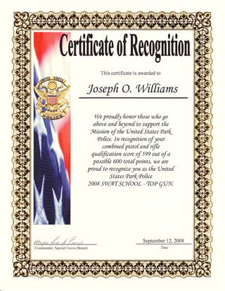 ldficdeof Recognlfion
This certificate is awarded to
Joseph o, 'V/itfiams
hl/e proufQ fronor tfrose who go
a6or.,e anf 6eynf to support tfre
fol.ission of tfie 'tJnitef States QarF.
Qofice. In recognition of your
com|inef pistof anf rtftt
quafification score of 509 out of a
possifife 600 totafpoints, we dre
prouf to recognize jou as tfre Onitef
States Qar{cPofice
2008 ST/lfl'f SCt{OoL - fO(P 9U9rl;
September 12,2008
 