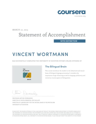 coursera.org
Statement of Accomplishment
WITH DISTINCTION
MARCH 10, 2015
VINCENT WORTMANN
HAS SUCCESSFULLY COMPLETED THE UNIVERSITY OF HOUSTON SYSTEM'S ONLINE OFFERING OF
The Bilingual Brain
This course introduces the student to the behavioral and neural
bases of bilingual language processing. It considers the
importance of age of learning as well as language proficiency and
control as crucial aspects of bilingualism.
PROFESSOR ARTURO HERNANDEZ
DIRECTOR OF DEVELOPMENTAL PSYCHOLOGY
DIRECTOR OF LABORATORY FOR THE NEURAL BASES OF BILINGUALISM
UNIVERSITY OF HOUSTON
PLEASE NOTE: THE ONLINE OFFERING OF THIS CLASS DOES NOT REFLECT THE ENTIRE CURRICULUM OFFERED TO STUDENTS ENROLLED AT
THE UNIVERSITY OF HOUSTON SYSTEM. THIS STATEMENT ALSO DOES NOT AFFIRM THAT THIS STUDENT WAS ENROLLED AS A STUDENT AT
THE UNIVERSITY OF HOUSTON SYSTEM IN ANY WAY, AND IT DOES NOT CONFER A UNIVERSITY OF HOUSTON SYSTEM GRADE, A UNIVERSITY
OF HOUSTON SYSTEM CREDIT, OR A UNIVERSITY OF HOUSTON SYSTEM DEGREE. IT ALSO DOES NOT VERIFY THE IDENTITY OF THE STUDENT.
 