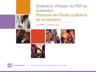Evaluation d’impact du FBP au
Cameroun
Protocole de l’Etude qualitative
de mi-parcours
Jake Robyn | Spécialiste Santé
 