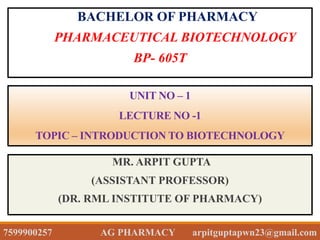 UNIT NO – 1
LECTURE NO -1
TOPIC – INTRODUCTION TO BIOTECHNOLOGY
BACHELOR OF PHARMACY
PHARMACEUTICAL BIOTECHNOLOGY
BP- 605T
MR. ARPIT GUPTA
(ASSISTANT PROFESSOR)
(DR. RML INSTITUTE OF PHARMACY)
7599900257 AG PHARMACY arpitguptapwn23@gmail.com
 