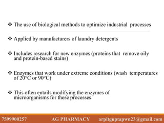  The use of biological methods to optimize industrial processes
 Applied by manufacturers of laundry detergents
 Includes research for new enzymes (proteins that remove oily
and protein-based stains)
 Enzymes that work under extreme conditions (wash temperatures
of 20°C or 90°C)
 This often entails modifying the enzymes of
microorganisms for these processes
7599900257 AG PHARMACY arpitguptapwn23@gmail.com
 