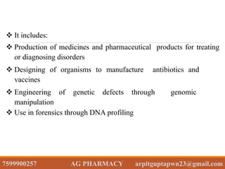  It includes:
 Production of medicines and pharmaceutical products for treating
or diagnosing disorders
 Designing of organisms to manufacture antibiotics and
vaccines
 Engineering of genetic defects through genomic
manipulation
 Use in forensics through DNA profiling
7599900257 AG PHARMACY arpitguptapwn23@gmail.com
 