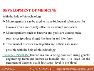 DEVELOPMENT OF MEDICINE
With the help of biotechnology:
 Microorganisms can be used to make biological substances for
humans which are equally effective as natural substances
 Microorganisms such as bacteria and yeast are used to make
substances (produce drugs) like insulin and interferon
 Treatment of diseases like hepatitis and arthritis are made
possible with the help of biotechnology
Example- INSULIN: Human insulin is being produced using genetic
engineering technique known as humulin and it is used for the
treatment of diabetes that is low sugar level in the blood
7599900257 AG PHARMACY arpitguptapwn23@gmail.com
 