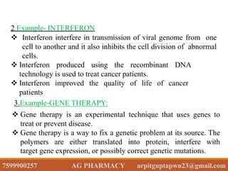2.Example- INTERFERON
 Interferon interfere in transmission of viral genome from one
cell to another and it also inhibits the cell division of abnormal
cells.
 Interferon produced using the recombinant DNA
technology is used to treat cancer patients.
 Interferon improved the quality of life of cancer
patients
3.Example-GENE THERAPY:
 Gene therapy is an experimental technique that uses genes to
treat or prevent disease.
 Gene therapy is a way to fix a genetic problem at its source. The
polymers are either translated into protein, interfere with
target gene expression, or possibly correct genetic mutations.
7599900257 AG PHARMACY arpitguptapwn23@gmail.com
 