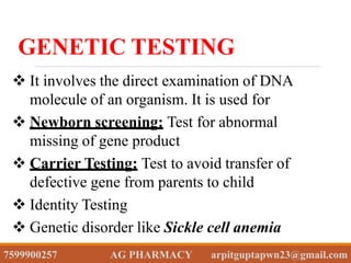  It involves the direct examination of DNA
molecule of an organism. It is used for
 Newborn screening: Test for abnormal
missing of gene product
 Carrier Testing: Test to avoid transfer of
defective gene from parents to child
 Identity Testing
 Genetic disorder like Sickle cell anemia
GENETIC TESTING
7599900257 AG PHARMACY arpitguptapwn23@gmail.com
 