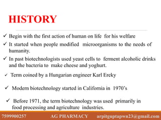  Begin with the first action of human on life for his welfare
 It started when people modified microorganisms to the needs of
humanity.
 In past biotechnologists used yeast cells to ferment alcoholic drinks
and the bacteria to make cheese and yoghurt.
HISTORY
 Term coined by a Hungarian engineer Karl Ereky
 Modern biotechnology started in California in 1970’s
 Before 1971, the term biotechnology was used primarily in
food processing and agriculture industries.
7599900257 AG PHARMACY arpitguptapwn23@gmail.com
 