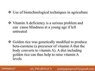 Use of biotechnological techniques in agriculture
 Vitamin A deficiency is a serious problem and
can cause blindness at a young age if left
untreated
 Golden rice was genetically modified to produce
beta-carotene (a precursor of vitamin A that the
body converts to vitamin A). A diet including
golden rice can thus help to raise vitamin A
levels
7599900257 AG PHARMACY arpitguptapwn23@gmail.com
 