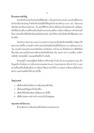 3
ที่มาและความสาคัญ
จังหวัดเชียงใหม่เป็นจังหวัดที่มีชื่อเสียง เปี่ยมล้นไปด้วยเสน่ห์ และเป็นที่รู้จักของ
นักท่องเที่ยวส่วนใหญ่ จังหวัดเชียงใหม่มีสิ่งที่ดึงดูดใจนักท่องเที่ยวมากมาย เช่น วัฒนธรรม
เชียงใหม่ สถาปัตยกรรมล้านนา วัด และวิถีชีวิตชาวล้านนาที่เป็นเอกลักษณ์เฉพาะตัว แต่ปัญหา
หนึ่งที่นักท่องเที่ยวรวมทั้งคนเชียงใหม่มักจะประสบเจอคือการเดินทางที่แสนยากสาหรับคนที่
ต้องการท่องเที่ยวให้ทั่วเชียงใหม่แต่ไม่มีรถส่วนตัว จนทาให้กลายเป็นปัจจัยหนึ่งที่มีผลต่อการมา
ท่องเที่ยว
ปัจจุบันการคมนาคม และระบบขนส่งสาธารณะของจังหวัดเชียงใหม่ได้มีการพัฒนาให้
สะดวกสบายยิ่งขึ้น ทางองค์การบริหารส่วนจังหวัดเชียงใหม่ได้ริเริ่มโครงการการเดินรถมากมาย
เช่น รถเมล์ขาวของเทศบาลนครเชียงใหม่ รถขวัญเวียง รถบ้านถวาย ซึ่งเป็นโครงการที่เพิ่งริเริ่ม
ขึ้นมาใหม่ และรวมไปถึงรถคลาสสิกของจังหวัดเชียงใหม่ เช่น รถแดง รถขาว รถเหลือง รถเขียว
รถตุ๊กตุ๊ก รถสามล้อถีบ รถมอเตอร์ไซด์รับจ้าง เป็นต้น
ด้วยเหตุนี้ ทางคณะผู้จัดทาจึงต้องการศึกษาค้นกว้าเกี่ยวกับระบบขนส่งสาธารณะ คือ
ข้อมูลเกี่ยวกับเส้นทางการเดินรถของรถแต่ละประเภท ประเภทของรถ อัตราค่าบริการ และ
สถานที่ท่องเที่ยวที่อยู่ในเส้นทางการเดินรถ ซึ่งสามารถทาให้การวางแผนการเดินทางเป็นไปอย่าง
สะดวก และประหยัดค่าใช้จ่ายมากยิ่งขึ้น
วัตถุประสงค์
1. เพื่อศึกษาค้นคว้าเส้นทางการเดินรถของเชียงใหม่
2. เพื่อเผยแพร่ข้อมูลแก่นักท่องเที่ยว
3. เพื่อทาให้นักเที่ยวเดินทางได้สะดวกมากยิ่งขึ้น
4. เพื่อฝึกประสบการณ์การทางานร่วมกันเป็นหมู่คณะ
ขอบเขตการทาโครงงาน
ศึกษาเส้นทางการเดินรถของเชียงใหม่จานวนรถ8ประเภท
 