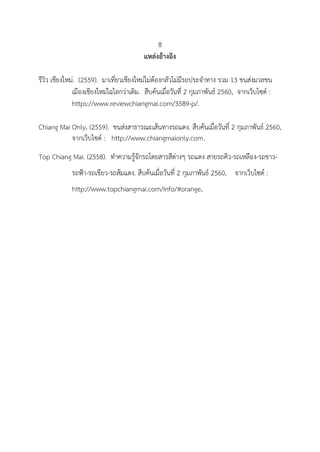 8
แหล่งอ้างอิง
รีวิว เชียงใหม่. (2559). มาเที่ยวเชียงใหม่ไม่ต้องกลัวไม่มีรถประจาทาง รวม 13 ขนส่งมวลชน
เมืองเชียงใหม่ไฉไลกว่าเดิม. สืบค้นเมื่อวันที่ 2 กุมภาพันธ์ 2560, จากเว็บไซด์ :
https://www.reviewchiangmai.com/3589-p/.
Chiang Mai Only. (2559). ขนส่งสาธารณะเส้นทางรถแดง. สืบค้นเมื่อวันที่ 2 กุมภาพันธ์ 2560,
จากเว็บไซด์ : http://www.chiangmaionly.com.
Top Chiang Mai. (2558). ทาความรู้จักรถโดยสารสีต่างๆ รถแดง สายรถคิว-รถเหลือง-รถขาว-
รถฟ้า-รถเขียว-รถส้มแดง. สืบค้นเมื่อวันที่ 2 กุมภาพันธ์ 2560, จากเว็บไซด์ :
http://www.topchiangmai.com/info/#orange.
 