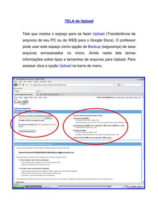 TELA de Upload


Tela que mostra o espaço para se fazer Upload (Transferência de
arquivos de seu PC ou da WEB para o Google Docs). O professor
pode usar este espaço como opção de Backup (segurança) de seus
arquivos   armazenados    no   micro.   Ainda   nesta   tela   temos
informações sobre tipos e tamanhos de arquivos para Upload. Para
acessar clica a opção Upload na barra de menu.
 