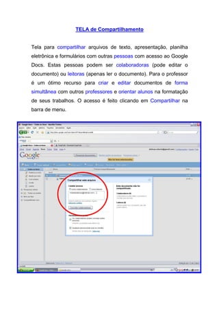 TELA de Compartilhamento


Tela para compartilhar arquivos de texto, apresentação, planilha
eletrônica e formulários com outras pessoas com acesso ao Google
Docs. Estas pessoas podem ser colaboradoras (pode editar o
documento) ou leitoras (apenas ler o documento). Para o professor
é um ótimo recurso para criar e editar documentos de forma
simultânea com outros professores e orientar alunos na formatação
de seus trabalhos. O acesso é feito clicando em Compartilhar na
barra de menu.
 