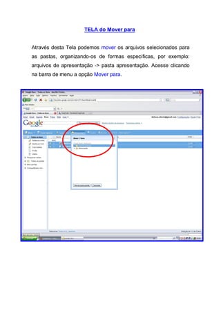 TELA do Mover para


Através desta Tela podemos mover os arquivos selecionados para
as pastas, organizando-os de formas específicas, por exemplo:
arquivos de apresentação -> pasta apresentação. Acesse clicando
na barra de menu a opção Mover para.
 