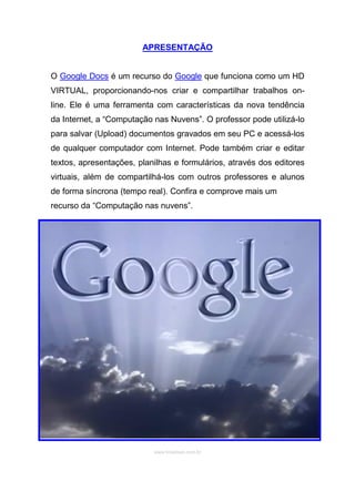 APRESENTAÇÃO


O Google Docs é um recurso do Google que funciona como um HD
VIRTUAL, proporcionando-nos criar e compartilhar trabalhos on-
line. Ele é uma ferramenta com características da nova tendência
da Internet, a “Computação nas Nuvens”. O professor pode utilizá-lo
para salvar (Upload) documentos gravados em seu PC e acessá-los
de qualquer computador com Internet. Pode também criar e editar
textos, apresentações, planilhas e formulários, através dos editores
virtuais, além de compartilhá-los com outros professores e alunos
de forma síncrona (tempo real). Confira e comprove mais um
recurso da “Computação nas nuvens”.




                           www.brasilseo.com.br
 