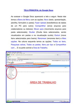 TELA PRINCIPAL do Google Docs


Ao acessar o Google Docs aparecerá a tela a seguir. Nesta tela
temos a Barra de Menu com as opções: Novo (texto, apresentação,
planilha, formulário e pasta); Fazer Upload (transferência de dados
de um PC para outro); Compartilhar (envia arquivos para
colaboradores ou leitores); Mover para (movimenta arquivos para
pasta selecionada); Ocultar (Oculta itens selecionados, sendo
visualizados em pastas e na visualização oculta); Excluir (move
itens selecionados para lixeira); Renomear (renomeia item) e Mais
opções. Na coluna esquerda temos as opções: Todos os itens,
Pesquisas salvas, Todas as pastas, Itens por tipo e Compartilhar
com ... E na parte central a Área de Trabalho.




                       ÁREA DE TRABALHO
 