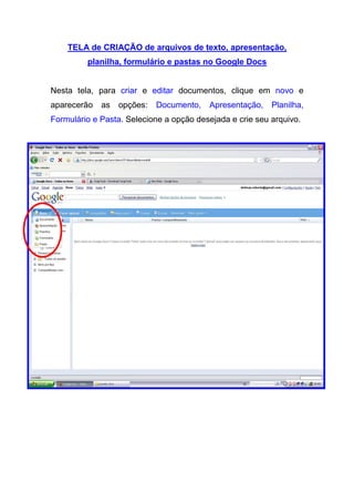 TELA de CRIAÇÃO de arquivos de texto, apresentação,
         planilha, formulário e pastas no Google Docs


Nesta tela, para criar e editar documentos, clique em novo e
aparecerão   as   opções:   Documento,   Apresentação,    Planilha,
Formulário e Pasta. Selecione a opção desejada e crie seu arquivo.
 