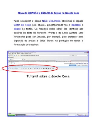 TELA de CRIAÇÃO e EDIÇÃO de Textos no Google Docs


Após selecionar a opção Novo Documento abriremos o espaço
Editor de Texto (tela abaixo), proporcionando-nos a digitação e
edição de textos. Os recursos deste editor são idênticos aos
editores de texto do Windows (Word) e do Linux (Writer). Esta
ferramenta pode ser utilizada, por exemplo, pelo professor para
digitação de provas e pelos alunos na produção de textos e
formatação de trabalhos.
 