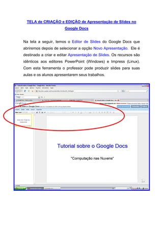 TELA de CRIAÇÃO e EDIÇÃO de Apresentação de Slides no
                       Google Docs


Na tela a seguir, temos o Editor de Slides do Google Docs que
abriremos depois de selecionar a opção Novo Apresentação. Ele é
destinado a criar e editar Apresentação de Slides. Os recursos são
idênticos aos editores PowerPoint (Windows) e Impress (Linux).
Com esta ferramenta o professor pode produzir slides para suas
aulas e os alunos apresentarem seus trabalhos.
 