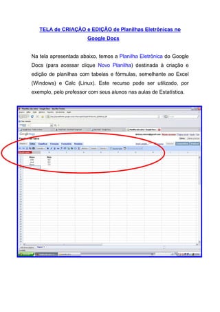 TELA de CRIAÇÃO e EDIÇÃO de Planilhas Eletrônicas no
                       Google Docs


Na tela apresentada abaixo, temos a Planilha Eletrônica do Google
Docs (para acessar clique Novo Planilha) destinada à criação e
edição de planilhas com tabelas e fórmulas, semelhante ao Excel
(Windows) e Calc (Linux). Este recurso pode ser utilizado, por
exemplo, pelo professor com seus alunos nas aulas de Estatística.
 