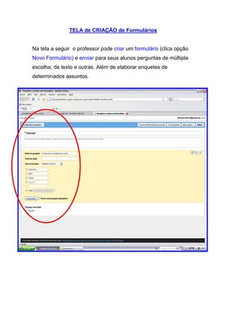 TELA de CRIAÇÃO de Formulários


Na tela a seguir o professor pode criar um formulário (clica opção
Novo Formulário) e enviar para seus alunos perguntas de múltipla
escolha, de texto e outras. Além de elaborar enquetes de
determinados assuntos.
 