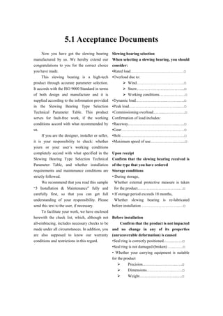 5.1 Acceptance Documents
Now you have got the slewing bearing
manufactured by us. We hereby extend our
congratulations to you for the correct choice
you have made.
This slewing bearing is a high-tech
product through accurate parameter selection.
It accords with the ISO 9000 Standard in terms
of both design and manufacture and it is
supplied according to the information provided
in the Slewing Bearing Type Selection
Technical Parameter Table. This product
serves for fault-free work, if the working
conditions accord with what recommended by
us.
If you are the designer, installer or seller,
it is your responsibility to check: whether
yours or your user’s working conditions
completely accord with what specified in the
Slewing Bearing Type Selection Technical
Parameter Table, and whether installation
requirements and maintenance conditions are
strictly followed.
We recommend that you read this sample
“3 Installation & Maintenance” fully and
carefully first, so that you can get full
understanding of your responsibility. Please
send this text to the user, if necessary.
To facilitate your work, we have enclosed
herewith the check list, which, although not
all-embracing, includes necessary checks to be
made under all circumstances. In addition, you
are also supposed to know our warranty
conditions and restrictions in this regard.
Slewing bearing selection
When selecting a slewing bearing, you should
consider:
•Rated load……………………..……………□
•Overload due to:
 Wind………………….…………...□
 Snow………………….…………...□
 Working conditions…….……….…□
•Dynamic load…………………...……….….□
•Peak load………………………………....…□
•Commissioning overload……...………….…□
Confirmation of load includes:
•Raceway………………………………...…..□
•Gear…………………………………………□
•Bolt………………………………………….□
•Maximum speed of use………………..….....□
Upon receipt
Confirm that the slewing bearing received is
of the type that you have ordered
Storage conditions
• During storage,
Whether external protective measure is taken
for the product…………………………..…□
• If storage period exceeds 18 months,
Whether slewing bearing is re-lubricated
before installation ………………………..…□
Before installation
Confirm that the product is not impacted
and no change in any of its properties
(unrecoverable deformation) is caused
•Seal ring is correctly positioned……..…….□
•Seal ring is not damaged (broken) …..…….□
• Whether your carrying equipment is suitable
for the product
 Precision……………………..…..□
 Dimensions………………..……..□
 Weight………………………..….□
 