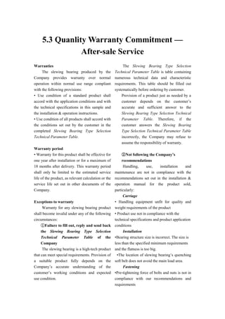 5.3 Quanlity Warranty Commitment —
After-sale Service
Warranties
The slewing bearing produced by the
Company provides warranty over normal
operation within normal use range compliant
with the following provisions:
• Use condition of a standard product shall
accord with the application conditions and with
the technical specifications in this sample and
the installation & operation instructions.
• Use condition of all products shall accord with
the conditions set out by the customer in the
completed Slewing Bearing Type Selection
Technical Parameter Table.
Warranty period
• Warranty for this product shall be effective for
one year after installation or for a maximum of
18 months after delivery. This warranty period
shall only be limited to the estimated service
life of the product, as relevant calculation or the
service life set out in other documents of the
Company.
Exceptions to warranty
Warranty for any slewing bearing product
shall become invalid under any of the following
circumstances:
①Failure to fill out, reply and send back
the Slewing Bearing Type Selection
Technical Parameter Table of the
Company
The slewing bearing is a high-tech product
that can meet special requirements. Provision of
a suitable product fully depends on the
Company’s accurate understanding of the
customer’s working conditions and expected
use condition.
The Slewing Bearing Type Selection
Technical Parameter Table is table containing
numerous technical data and characteristic
requirements. This table should be filled out
systematically before ordering by customer.
Provision of a product just as needed by a
customer depends on the customer’s
accurate and sufficient answer to the
Slewing Bearing Type Selection Technical
Parameter Table. Therefore, if the
customer answers the Slewing Bearing
Type Selection Technical Parameter Table
incorrectly, the Company may refuse to
assume the responsibility of warranty.
②Not following the Company’s
recommendations
Handling, use, installation and
maintenance are not in compliance with the
recommendations set out in the installation &
operation manual for the product sold,
particularly:
Carriage
• Handling equipment unfit for quality and
weight requirements of the product
• Product use not in compliance with the
technical specifications and product application
conditions
Installation
•Bearing structure size is incorrect. The size is
less than the specified minimum requirements
and the flatness is too big.
•The location of slewing bearing’s quenching
soft belt does not avoid the main load area.
Fastening
•Pre-tightening force of bolts and nuts is not in
compliance with our recommendations and
requirements
 