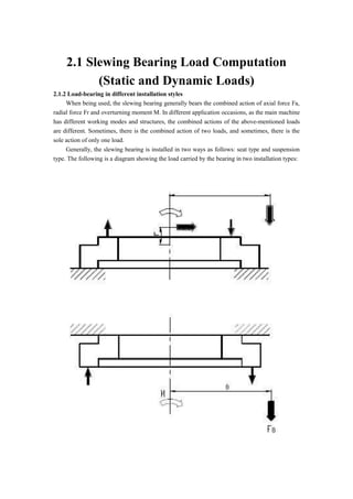 2.1 Slewing Bearing Load Computation
(Static and Dynamic Loads)
2.1.2 Load-bearing in different installation styles
When being used, the slewing bearing generally bears the combined action of axial force Fa,
radial force Fr and overturning moment M. In different application occasions, as the main machine
has different working modes and structures, the combined actions of the above-mentioned loads
are different. Sometimes, there is the combined action of two loads, and sometimes, there is the
sole action of only one load.
Generally, the slewing bearing is installed in two ways as follows: seat type and suspension
type. The following is a diagram showing the load carried by the bearing in two installation types:
 