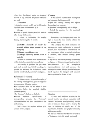 •Any slot, fan-shaped, spring or tempered
washer of any unknown designation whatever
are used
Lubrication
•Lubricating grease model and re-lubrication
cycle are not as recommended by us
Storage
• Failure to update external protective material
after storage for 6 months
• Failure to re-lubricate the slewing
bearing after storage for 18 months
③ Modify, dismantle or repair the
product without prior consent of the
Company
④Damage caused by overuse
⑤Damage caused by normal wear of
material
Increase of clearance under effect of load
within limit of serviceability is normal wear
No warranty is provided for quick-wear
parts such as seal ring. Strictly speaking, we
provide no warranty for dysfunction caused
directly or indirectly by customer’s negligence.
Performance of warranty
To obtain warranty for normal operation of
the slewing bearing product, you are supposed
to complete the following matters:
•The customer shall file the letter of fault
declaration before the specified deadline
(warranty period).
•The Company’s findings on the fault.
•Review technical specifications of
corresponding product, the Company’s
recommendations and other conditions for use
and warranty.
Don’t return the product without prior
consent of the Company.
Warranty
If the declared fault has been investigated
and inspected, the Company will:
•Repair the slewing bearing and replace
damaged parts as necessary
•Replace the slewing bearing free of charge
• Refund the payment for the purchased
slewing bearing
In summary, the Company shall have the
right to choose the most suitable solution for
any problem found.
The Company has strict restrictions on
warranty over repair, replacement or return of
product, so it will make no compensation for
any consequence related to any fault: shutdown
of machine, other material damage, profit
loss…….
If any fault of the slewing bearing is caused by
negligence of the customer, particularly due to
non-compliance of the Company’s
recommendations, cost and expenses for
investigation on the damage parts including all
travel expenses for transport and technical
service personnel to the site of use.
-----------------------------------------------------
Attention
All data and materials included in the
present sample are already calculated and
checked. We assume no responsibility for any
error or omission herein and we reserve the
right to improve or rectify any of the
experiments, formulas and graphs technically
without prior notice.
All previous versions shall become invalid as
of the date on which this sample is released.
 