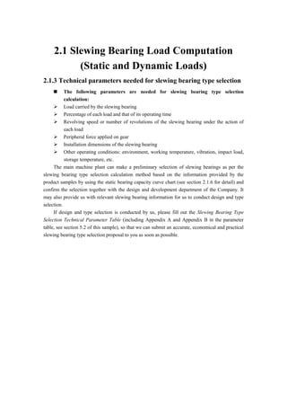 2.1 Slewing Bearing Load Computation
(Static and Dynamic Loads)
2.1.3 Technical parameters needed for slewing bearing type selection
 The following parameters are needed for slewing bearing type selection
calculation:
 Load carried by the slewing bearing
 Percentage of each load and that of its operating time
 Revolving speed or number of revolutions of the slewing bearing under the action of
each load
 Peripheral force applied on gear
 Installation dimensions of the slewing bearing
 Other operating conditions: environment, working temperature, vibration, impact load,
storage temperature, etc.
The main machine plant can make a preliminary selection of slewing bearings as per the
slewing bearing type selection calculation method based on the information provided by the
product samples by using the static bearing capacity curve chart (see section 2.1.6 for detail) and
confirm the selection together with the design and development department of the Company. It
may also provide us with relevant slewing bearing information for us to conduct design and type
selection.
If design and type selection is conducted by us, please fill out the Slewing Bearing Type
Selection Technical Parameter Table (including Appendix A and Appendix B in the parameter
table, see section 5.2 of this sample), so that we can submit an accurate, economical and practical
slewing bearing type selection proposal to you as soon as possible.
 