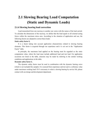 2.1 Slewing Bearing Load Computation
(Static and Dynamic Loads)
2.1.4 Slewing bearing load correction
Load transmitted from one raceway to another one varies with the nature of the load carried.
To calculate the dimensions of the raceway, we define that the load equals to all external acting
forces within the maximum stress area. According to the situation of application and use, the
following factors are adopted to correct these loads:
Static safety factor fS
It is a factor taking into account application characteristics related to slewing bearing
elements. This factor is acquired through our experience and it is set out in the “Application
Factor” table.
In principle, the maximum load applied on the bearing must be regarded as the static
computation value, where the load must include additional load and test load. For application
occasions not listed in the table, selection may be made by referring to the similar working
conditions and applications in the table.
Dynamic safety factor fL
The dynamic safety factor must be used in combination with the dynamic bearing curve
(which is not included this sample). It is sourced from experience and test and is a reference value
under maximum working load. If it’s necessary to select a slewing bearing by service life, please
contact with our design and development department.
 