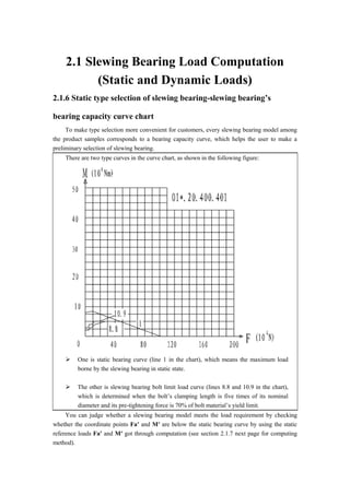2.1 Slewing Bearing Load Computation
(Static and Dynamic Loads)
2.1.6 Static type selection of slewing bearing-slewing bearing’s
bearing capacity curve chart
To make type selection more convenient for customers, every slewing bearing model among
the product samples corresponds to a bearing capacity curve, which helps the user to make a
preliminary selection of slewing bearing.
There are two type curves in the curve chart, as shown in the following figure:
 One is static bearing curve (line 1 in the chart), which means the maximum load
borne by the slewing bearing in static state.
 The other is slewing bearing bolt limit load curve (lines 8.8 and 10.9 in the chart),
which is determined when the bolt’s clamping length is five times of its nominal
diameter and its pre-tightening force is 70% of bolt material’s yield limit.
You can judge whether a slewing bearing model meets the load requirement by checking
whether the coordinate points Fa′ and M′ are below the static bearing curve by using the static
reference loads Fa′ and M′ got through computation (see section 2.1.7 next page for computing
method).
 