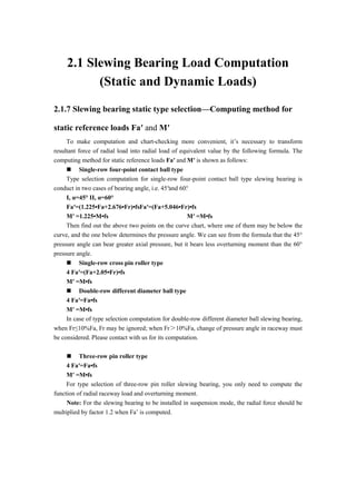 2.1 Slewing Bearing Load Computation
(Static and Dynamic Loads)
2.1.7 Slewing bearing static type selection—Computing method for
static reference loads Fa′ and M′
To make computation and chart-checking more convenient, it’s necessary to transform
resultant force of radial load into radial load of equivalent value by the following formula. The
computing method for static reference loads Fa′ and M′ is shown as follows:
 Single-row four-point contact ball type
Type selection computation for single-row four-point contact ball type slewing bearing is
conduct in two cases of bearing angle, i.e. 45°and 60°.
I, α=45° II, α=60°
Fa′=(1.225•Fa+2.676•Fr)•fsFa′=(Fa+5.046•Fr)•fs
M′ =1.225•M•fs M′ =M•fs
Then find out the above two points on the curve chart, where one of them may be below the
curve, and the one below determines the pressure angle. We can see from the formula that the 45°
pressure angle can bear greater axial pressure, but it bears less overturning moment than the 60°
pressure angle.
 Single-row cross pin roller type
4 Fa′=(Fa+2.05•Fr)•fs
M′ =M•fs
 Double-row different diameter ball type
4 Fa′=Fa•fs
M′ =M•fs
In case of type selection computation for double-row different diameter ball slewing bearing,
when Fr≤10%Fa, Fr may be ignored; when Fr＞10%Fa, change of pressure angle in raceway must
be considered. Please contact with us for its computation.
 Three-row pin roller type
4 Fa′=Fa•fs
M′ =M•fs
For type selection of three-row pin roller slewing bearing, you only need to compute the
function of radial raceway load and overturning moment.
Note: For the slewing bearing to be installed in suspension mode, the radial force should be
multiplied by factor 1.2 when Fa’ is computed.
 
