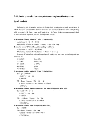 2.1.8 Static type selection computation examples—Gantry crane
(grab bucket)
Before selecting the slewing bearing, the first to do is to determine the static safety factor fs
which should be considered for the main machine. This factor can be found in the safety factory
table in section 2.1.4: Gantry crane (grab bucket): fs=1.45. When the known maximum static load
is at the maximum amplitude, the load is computed as follow:
1) Maximum working load with Grade VIII wind force
Axial force: Fa = Q＋A＋O＋G
Overturning moment: M = Q·lmax ＋A·amax ＋W·r －O·o －G·g
2) Load in case of 25% test load, disregarding wind force
Axial force: Fa = 1.25Q＋A＋O＋G
Overturning moment: M = 1.25Q·lmax ＋A·amax －O·o －G·g
Example: Working load and amplitude of a grab bucket type port crane at amplitude peak are
known to be:
Q=260KN lmax=23m
A=75KN amax=11m
O=450KN o=0.75m
G=900KN g=3m
W=271KN r=6.5m
3) Maximum working load with Grade VIII wind force
Fa = Q＋A＋O＋G
= 260＋75＋450＋900
= 1685 kN
M = Q·lmax ＋A·amax ＋W·r －O·o －G·g
= 260×23 ＋75×11 ＋27×6.5 －450×0.75 －900×3
= 3943 kNm
4) Maximum working load in case of 25% test load, disregarding wind force
Fa= 1.25Q＋A＋O＋G
= 325＋75＋450＋900
= 1750 kN
M = 1.25Q·lmax ＋A·amax －O·o －G·g
= 325×23 ＋75×11 －45×0.75 －900×3
= 5566.3 kNm
5) Maximum working load, disregarding wind force
Fa = 1685 kN
M = Q·lmax ＋A·amax －O·o －G·g
= 260×23 ＋75×11 －450×0.75 －900×3
= 3767.5 kNm
 