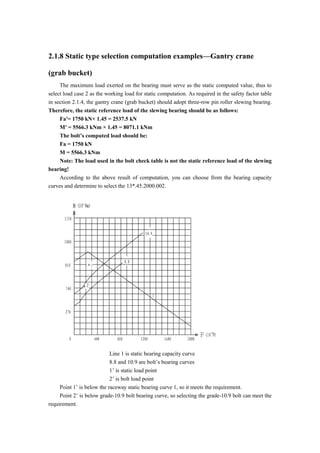 2.1.8 Static type selection computation examples—Gantry crane
(grab bucket)
The maximum load exerted on the bearing must serve as the static computed value, thus to
select load case 2 as the working load for static computation. As required in the safety factor table
in section 2.1.4, the gantry crane (grab bucket) should adopt three-row pin roller slewing bearing.
Therefore, the static reference load of the slewing bearing should be as follows:
Fa′= 1750 kN× 1.45 = 2537.5 kN
M′ = 5566.3 kNm × 1.45 = 8071.1 kNm
The bolt’s computed load should be:
Fa = 1750 kN
M = 5566.3 kNm
Note: The load used in the bolt check table is not the static reference load of the slewing
bearing!
According to the above result of computation, you can choose from the bearing capacity
curves and determine to select the 13*.45.2000.002.
Line 1 is static bearing capacity curve
8.8 and 10.9 are bolt’s bearing curves
1’ is static load point
2’ is bolt load point
Point 1’ is below the raceway static bearing curve 1, so it meets the requirement.
Point 2’ is below grade-10.9 bolt bearing curve, so selecting the grade-10.9 bolt can meet the
requirement.
 