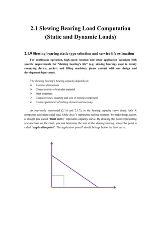 2.1 Slewing Bearing Load Computation
(Static and Dynamic Loads)
2.1.9 Slewing bearing static type selection and service life estimation
For continuous operation, high-speed rotation and other application occasions with
specific requirements for “slewing bearing’s life” (e.g. slewing bearings used in rotary
conveying device, packer, and filling machine), please contact with our design and
development department.
The slewing bearing’s bearing capacity depends on:
 External dimensions
 Characteristics of circular material
 Heat treatment
 Characteristics, quantity and size of rolling component
 Contact parameter of rolling element and raceway
As previously mentioned (2.1.6 and 2.1.7), in the bearing capacity curve chart, Axis X
represents equivalent axial load, while Axis Y represents heeling moment. To make things easier,
a straight line called “limit curve” represents capacity curve. By drawing the point representing
relevant load on the chart, you can determine the size of the slewing bearing, where the point is
called “application point”. The application point P should be kept below the limit curve.
 