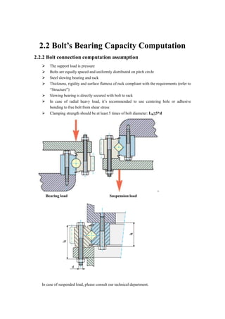 2.2 Bolt’s Bearing Capacity Computation
2.2.2 Bolt connection computation assumption
 The support load is pressure
 Bolts are equally spaced and uniformly distributed on pitch circle
 Steel slewing bearing and rack
 Thickness, rigidity and surface flatness of rack compliant with the requirements (refer to
“Structure”)
 Slewing bearing is directly secured with bolt to rack
 In case of radial heavy load, it’s recommended to use centering hole or adhesive
bonding to free bolt from shear stress
 Clamping strength should be at least 5 times of bolt diameter: LK≥5*d
Bearing load Suspension load
In case of suspended load, please consult our technical department.
 