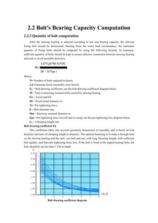 2.2 Bolt’s Bearing Capacity Computation
2.2.3 Quantity of bolt computation
After the slewing bearing is selected according to use and bearing capacity, the relevant
fixing bolt should be determined. Starting from the worst load circumstance, the minimum
quantity of fixing bolts should be computed by using the following formula. In summary,
sufficient quantity of bolts should be kept to ensure effective connection between slewing bearing
and rack to avoid turntable distortion.
N=
1.6*FK(4*M-Fa*Df)
Df（Ts*Fpc）
Where:
N= Number of bolts required in theory
1.6=Fastening factor (assembly error factor)
Fk = Bolt drawing coefficient, see the bolt drawing coefficient diagram below
M= Total overturning moment kNm carried by slewing bearing
Fa = Axial load kN
Df = Fixed round diameter m
Ts= Pre-tightening force
d = Bolt diameter mm
Øm = Raceway nominal diameter m
Fpc= Pre-tightening force loss kN due to creep, see the pre-tightening loss diagram below
Lk = Clamping length mm
Bolt drawing coefficient Fk
This coefficient takes into account geometric dimensions of assembly and is based on bolt
diameter and ratio of clamping length to diameter. The optimal fastening is to make a through hole
on the slewing bearing and the rack: use bolt and nut, with long fastening length, with sufficient
bolt rigidity, and least pre-tightening force loss. If the bolt is fixed at the tapped bearing hole, the
hole should be no less than 1.25d in depth.
Bolt drawing coefficient diagram
 