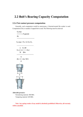 2.2 Bolt’s Bearing Capacity Computation
2.2.4 Nut contact pressure computation
Generally, such computation would be unnecessary, if thermal-treated flat washer is used.
Computation (Chc) is needed, if capped bolt is used. The following must be achieved:
FB max
< P permit
Ac
FB max = Ts + 0.13 x FE
FE=(
1
) [
4 x M
-Fa ]
N Øm
Ac= (
π
（dw
2-Di
2)
4
Allowable pressure:
Normalizing material: 400 MPa
Tempering material: 620 MPa
Note: Any spring washer of any model is absolutely prohibited. Otherwise, all warranty
will be cancelled.
 