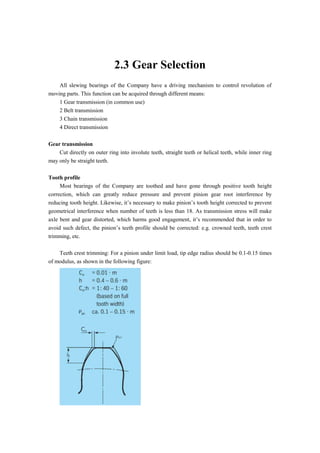 2.3 Gear Selection
All slewing bearings of the Company have a driving mechanism to control revolution of
moving parts. This function can be acquired through different means:
1 Gear transmission (in common use)
2 Belt transmission
3 Chain transmission
4 Direct transmission
Gear transmission
Cut directly on outer ring into involute teeth, straight teeth or helical teeth, while inner ring
may only be straight teeth.
Tooth profile
Most bearings of the Company are toothed and have gone through positive tooth height
correction, which can greatly reduce pressure and prevent pinion gear root interference by
reducing tooth height. Likewise, it’s necessary to make pinion’s tooth height corrected to prevent
geometrical interference when number of teeth is less than 18. As transmission stress will make
axle bent and gear distorted, which harms good engagement, it’s recommended that in order to
avoid such defect, the pinion’s teeth profile should be corrected: e.g. crowned teeth, teeth crest
trimming, etc.
Teeth crest trimming: For a pinion under limit load, tip edge radius should be 0.1-0.15 times
of modulus, as shown in the following figure:
 