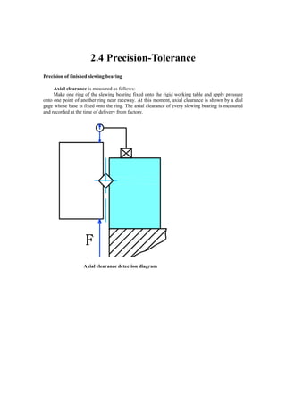 2.4 Precision-Tolerance
Precision of finished slewing bearing
Axial clearance is measured as follows:
Make one ring of the slewing bearing fixed onto the rigid working table and apply pressure
onto one point of another ring near raceway. At this moment, axial clearance is shown by a dial
gage whose base is fixed onto the ring. The axial clearance of every slewing bearing is measured
and recorded at the time of delivery from factory.
Axial clearance detection diagram
 