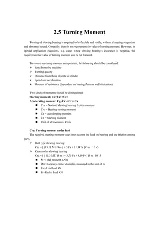 2.5 Turning Moment
Turning of slewing bearing is required to be flexible and stable, without clamping stagnation
and abnormal sound. Generally, there is no requirement for value of turning moment. However, in
special application occasions, e.g. cases where slewing bearing’s clearance is negative, the
requirement for value of turning moment can be put forward.
To ensure necessary moment computation, the following should be considered:
 ·Load borne by machine
 ·Turning quality
 ·Distance from these objects to spindle
 ·Speed and acceleration
 ·Moment of resistance (dependant on bearing flatness and lubrication)
Two kinds of moments should be distinguished:
Starting moment: Cd=Crv+Crc
Accelerating moment: Cg=Crv+Crc+Ca
 Crv = No-load slewing bearing friction moment
 Crc = Bearing turning moment
 Ca = Accelerating moment
 Cd = Starting moment
 Unit of all moments: kNm
Crc: Turning moment under load
The required starting moment takes into account the load on bearing and the friction among
parts.
 Ball type slewing bearing:
Crc = [ (13,11 M / Ø m ) + 3 Fa + 11,34 Fr ] Ø m . 10 -3
 Cross roller slewing bearing
Crc = [ ( 15,3 MT/ Ø m ) + 3,75 Fa + 8,19 Fr ] Ø m . 10 -3
 M=Total moment KNm
 Øm=Raceway center diameter, measured in the unit of m
 Fa=Axial load kN
 Fr=Radial load KN
 