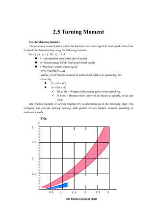 2.5 Turning Moment
Ca: Accelerating moment
The necessary moment which makes the load run from initial speed to final speed within time
(t) should be determined by using the following formula:
Ca = [ ( π . n . l ) / 30 . t ] . 10 -3
 t = Acceleration time in the unit of second
 n= Speed change RPM (final speed-initial speed)
 l=Machine’s inertia torque kg.m2
I＝l1＋l2＋l3＋….ln
Where, l1to ln=Inertia moment of motion load relative to spindle Kg. m2.
Generally:
 l1 = Gl x r12
 ln = Gn x rn2
 G1 to Gn = Weight of all rotating parts, in the unit of Kg.
 r1 to rn = Distance from center of all objects to spindle, in the unit
of m
Idle friction moment of slewing bearing Crv is determined as in the following chart. The
Company can provide slewing bearings with greater or less friction moment according to
customer’s needs.
Idle friction moment chart
 