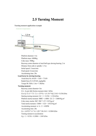 2.5 Turning Moment
Turning moment application example
Platform diameter: 4 m
Platform mass: 6800Kg
Cube mass: 500Kg
Raceway center diameter of steel ball type slewing bearing: 2 m
Distance from cube to spindle: 1.5 m
Initial speed: 2 tours/min
Final speed: 6 tours/min
Accelerating time: 20s
Load borne by slewing bearing
Axial force Fa: 68 kN + 5 kN = 73 kN
Radial force Fr: 0.29 kN, negligible
Torque M: 5kNx 1.5m＝7.5KNm
Turning moment:
Raceway center diameter=2m
Crv: As per idle friction moment chart: 1kNm
Crc=[( 13.11 * 7.5 / 2 ) + (73*3) + (11.34 * 0)] 2.10-3= 0.536 kNm
Starting turning moment: Cd = 1 + 0.536 = 1.536 kNm
Platform inertia moment: MR²/2 = ( 6800 / 2²) / 2 = 13600 Kg.m²
Cube rotary inertia: Mr²= 500 * 1.5²= 1125 kg.m²
Total inertia moment: 13600 + 1125 = 14725 Kg.m²
Accelerating moment: n= 6 - 2 = 4 RPM
Accelerating time: 20s
Ca = (14725 * π * 4 ) / (20 * 30) 10-3 = 0.3084 kNm
Turning moment in acceleration
Cg = 1 + 0.536 + 0.3084 = 1.845 kNm
 