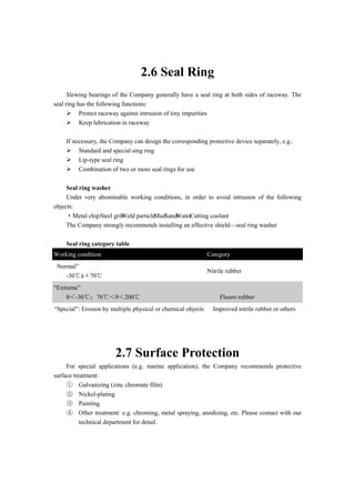 2.6 Seal Ring
Slewing bearings of the Company generally have a seal ring at both sides of raceway. The
seal ring has the following functions:
 Protect raceway against intrusion of tiny impurities
 Keep lubrication in raceway
If necessary, the Company can design the corresponding protective device separately, e.g.:
 Standard and special sing ring
 Lip-type seal ring
 Combination of two or more seal rings for use
Seal ring washer
Under very abominable working conditions, in order to avoid intrusion of the following
objects:
·Metal chip ·Steel grit·Weld particle·Mud·Sand·Water·Cutting coolant
The Company strongly recommends installing an effective shield—seal ring washer
Seal ring category table
Working condition Category
Normal”
-30℃à＋70℃
Nitrile rubber
“Extreme”
θ＜-30℃；70℃＜θ＜200℃ Fluoro rubber
“Special”: Erosion by multiple physical or chemical objects Improved nitrile rubber or others
2.7 Surface Protection
For special applications (e.g. marine application), the Company recommends protective
surface treatment:
① Galvanizing (zinc chromate film)
② Nickel-plating
③ Painting
④ Other treatment: e.g. chroming, metal spraying, anodizing, etc. Please contact with our
technical department for detail.
 