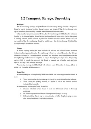 3.2 Transport, Storage, Unpacking
Transport
All of our slewing bearings are packed well to avoid damage during transport. The product
should be kept in horizontal position during transport and storage. If the slewing bearing is not
kept in horizontal position during transport, special measures should be taken.
Like any other precise mechanical device, the slewing bearing should be handled with care.
Hoisting of the slewing bearing should be done horizontally with listing bolts. During the process
of hoisting, collision, radial collision in particular, must be avoided. Relevant device which can
bear weight of the slewing bearing should be used to carry the slewing bearing. Weight of the
slewing bearing is indicated in the label.
Storage
A packed slewing bearing has been finished with anti-rust and oil seal surface treatment.
Under normal storage condition, the slewing bearing will not rust within 12 months after delivery
from plant. For users, if a slewing bearing in stock is still within the above-mentioned period, the
slewing bearing can be stored for long time, as long as the original packing is intact. Any slewing
bearing which is outside its rust-proof life should be cleaned and oil-sealed again and need
replaced packing, if it is still kept in storage.
Any slewing bearing should be filled with oil once every 18 months of storage. (Refer to
section 3.6 “Operation & Maintenance”)
Unpacking
When unpacking the slewing bearing before installation, the following precautions should be
taken:
 When removing the packing material, be careful to avoid cutting into the real ring.
 When cutting the packing material, it’s better to cut on the external diameter
instead of the two ends.
When removing the rust-proof oil at the surface:
 Standard industrial solvent should be used and chlorinated solvent is absolutely
prohibited
 Be careful to prevent solvent from flowing into seal ring or raceway
 Before installing the oil cup or connecting the oil tube, the plastic plug or screw
plug should be taken off from the oil cup hole.
 
