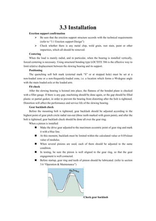 3.3 Installation
Erection support confirmation
 Be sure that the erection support structure accords with the technical requirements
(refer to “3.1 Erection support Design”)
 Check whether there is any metal chip, weld grain, rust stain, paint or other
impurities, which all should be removed.
Centering
When the load is mainly radial, and in particular, when the bearing is installed vertically,
forced centering is necessary. Using structural bonding type LOCTITE 586 is the effective way to
limit relative displacement between the slewing bearing and its support.
Positioning
The quenching soft belt mark (external mark “S” or at stopped hole) must be set at a
non-loaded zone or a non-frequently-loaded zone, i.e. a location which forms a 90-degree angle
with the main loaded axle or the loaded arm.
Fit check
After the slewing bearing is hoisted into place, the flatness of the bonded plane is checked
with a filler gauge. If there is any gap, machining should be done again, or the gap should be filled
plastic or partial gasket, in order to prevent the bearing from distorting after the bolt is tightened.
Distortion will affect the performance and service life of the slewing bearing.
Gear backlash check
Before the mounting bolt is tightened, gear backlash should be adjusted according to the
highest point of gear pitch circle radial run-out (three teeth marked with green paint), and after the
bolt is tightened, gear backlash check should be done all over the gear ring.
When a pinion is installed:
 Make the drive gear adjusted to the maximum eccentric point of gear ring and mark
it with a blue line.
 At this moment, backlash must be limited within the calculated value or 0.05xleast
value of modulus.
 When several pinions are used, each of them should be adjusted to the same
condition.
 In testing, be sure the pinion is well aligned to the gear ring, so that the gear
engagement is well contacted.
 Before startup, gear ring and teeth of pinion should be lubricated. (refer to section
3.6 “Operation & Maintenance”)
Check gear backlash
 