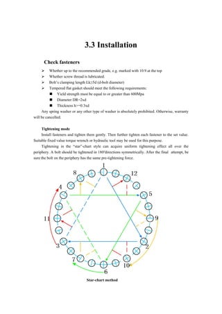 3.3 Installation
Check fasteners
 Whether up to the recommended grade, e.g. marked with 10.9 at the top
 Whether screw thread is lubricated.
 Bolt’s clamping length Lk≥5d (d-bolt diameter)
 Tempered flat gasket should meet the following requirements:
 Yield strength must be equal to or greater than 600Mpa
 Diameter DR=2xd
 Thickness h>=0.3xd
Any spring washer or any other type of washer is absolutely prohibited. Otherwise, warranty
will be cancelled.
Tightening mode
Install fasteners and tighten them gently. Then further tighten each fastener to the set value.
Suitable fixed value torque wrench or hydraulic tool may be used for this purpose.
Tightening in the “star”-chart style can acquire uniform tightening effect all over the
periphery. A bolt should be tightened in 180°directions symmetrically. After the final attempt, be
sure the bolt on the periphery has the same pre-tightening force.
Star-chart method
 