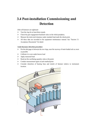 3.4 Post-installation Commissioning and
Detection
After all fasteners are tightened:
 Turn the ring for at least three rounds
 Check the gear engagement backlash value on the whole periphery.
 Measure the total axial clearance under standard load mark the check point.
 All these data are recorded in the equipment maintenance manual. See “Section 5.1
Acceptance Documents” for detail.
Axial clearance detection procedure
 Put the dial gage in between the two rings, near the raceway of main loaded axle as most
as possible
 Calibrate it to zero under known load
 Apply measured load
 Read out the oscillating quantity value at the point
 Conduct measurement again at each marked point
 Consider distortion of bearing base and stretch of fastener relative to instrument
location.
 