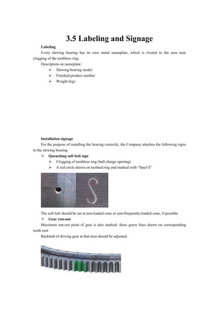 3.5 Labeling and Signage
Labeling
Every slewing bearing has its own metal nameplate, which is riveted to the area near
clogging of the toothless ring.
Description on nameplate:
 Slewing bearing model
 Finished product number
 Weight (kg)
Installation signage
For the purpose of installing the bearing correctly, the Company attaches the following signs
to the slewing bearing:
 Quenching soft belt sign
 Clogging of toothless ring (ball charge opening)
 A red circle drawn on toothed ring and marked with “Steel S”
The soft belt should be set at non-loaded zone or non-frequently-loaded zone, if possible.
 Gear run-out
Maximum run-out point of gear is also marked: three green lines drawn on corresponding
tooth root
Backlash of driving gear at that area should be adjusted.
 