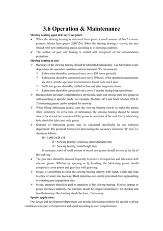 3.6 Operation & Maintenance
Slewing bearing upon delivery from plant:
 When the slewing bearing is delivered from plant, a small amount of No.2 extreme
pressure lithium base grease (GB7324). When the slewing bearing is started, the user
should refill new lubricating grease according to its working condition.
 The surface of gear and bearing is coated with rust-proof oil for anti-oxidation
protection.
Slewing bearing in use:
 Raceway of the slewing bearing should be lubricated periodically. The lubrication cycle
depends on the operation condition and environment. We recommend:
 Lubrication should be conducted once every 150 hours generally
 Lubrication should be conducted once every 50 hours, if the operation requirements
are strict, and the operation environment is humid with much dust.
 Sufficient grease should be refilled before and after long-term disuse.
 Lubrication should be conducted once every 6 months during long-term disuse.
 Because there are many comprehensive job factors, users can choose their best grease at
will according to specific needs. For example, Mobilux EP 2 and Shell Alvania EP(LF)
2 lubricating grease can be adopted for raceway.
 When filling lubricating grease, turn the slewing bearing slowly to make the grease
filled uniformly. In every time of lubrication, the slewing bearing should be turned
slowly for at least two rounds until the grease is oozed out of the seal. Every lubricating
hole should be lubricated with grease.
 Quantity of lubricating grease may be calculated specifically by our technical
department. The practical formula for determining the necessary minimum ”Q” (cm3
) is
shown as follows:
Q＝0.005/3x D x H
D = Slewing bearing’s raceway center diameter mm
H = Slewing bearing’s total height mm
In summary, trace of small amount of oozed new grease should be seen at the lip of
the seal ring.
 The gear face should be cleaned frequently to remove all impurities and lubricated with
relevant grease. Whether by spraying or by brushing, the lubricating grease should
completely cover pinion and gear face with gear ring.
 In use, it’s prohibited to flush the slewing bearing directly with water, which may lead
to entry of water into raceway. Hard impurities are strictly prevented from approaching
or entering gear engagement area.
 In use, attention should be paid to operation of the slewing bearing. If noise, impact or
power increases suddenly, the machine should be stopped immediately for checkup and
troubleshooting. Overhauling should be done, if necessary.
Special application:
Our design and development department can provide lubricating methods for special working
conditions in respect of temperature and speed according to user’s requirements.
 